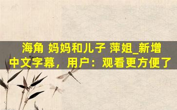 海角 妈妈和儿子 萍姐_新增中文字幕，用户：观看更方便了